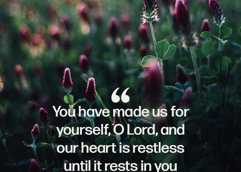You have made us for yourself, O Lord, and our heart is restless until it rests in you